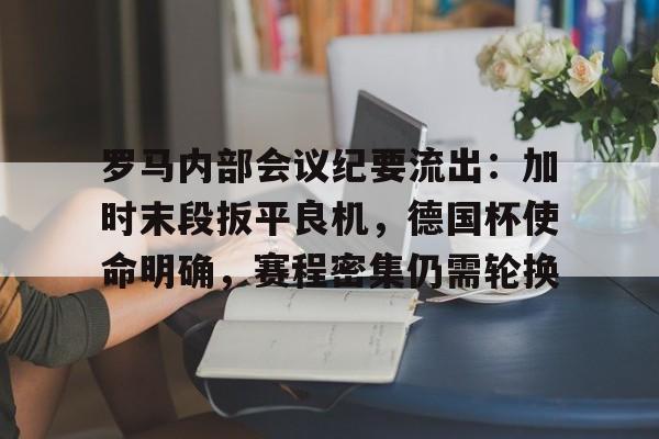 九游娱乐APP-罗马内部会议纪要流出：加时末段扳平良机，德国杯使命明确，赛程密集仍需轮换的简单介绍