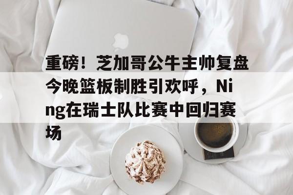 九游网页版-包含重磅！芝加哥公牛主帅复盘今晚篮板制胜引欢呼，Ning在瑞士队比赛中回归赛场的词条